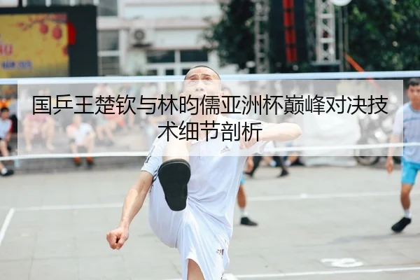 国乒王楚钦与林昀儒亚洲杯巅峰对决技术细节剖析 - jinnianhui